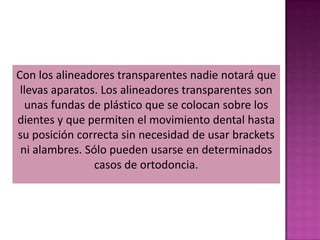 Con los alineadores transparentes nadie notará que
 llevas aparatos. Los alineadores transparentes son
  unas fundas de plástico que se colocan sobre los
dientes y que permiten el movimiento dental hasta
su posición correcta sin necesidad de usar brackets
 ni alambres. Sólo pueden usarse en determinados
                casos de ortodoncia.
 