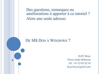 Des questions, remarques ou
améliorations à apporter à ce tutoriel ?
Alors une seule adresse:
DE MS DOS ÀWINDOWS 7
Dr.PC.Brico
Pierre-André Ballaman
Tél. +41 32 652 82 36
dr.pc.brico@gmail.com