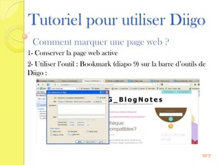 Tutoriel pour utiliser Diigo
 Comment marquer une page web ?
1- Conserver la page web active
2- Utiliser l’outil : Bookmark (diapo 9) sur la barre d’outils de
Diigo :




                                                               27
 