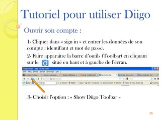 Tutoriel pour utiliser Diigo
Ouvrir son compte :
 1- Cliquer dans « sign in » et entrer les données de son
 compte : identifiant et mot de passe.
 2- Faire apparaitre la barre d’outils (Toolbar) en cliquant
 sur le      situé en haut et à gauche de l’écran.




 3- Choisir l’option : « Show Diigo Toolbar »

                                                               5
 