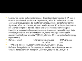 La segunda opción incluye estimaciones de costos más complejas. El VA para el sistema actual se calcula durante los primeros 3 años. Sumada a este valor se encuentra la recuperación del capital para el seguimiento del defensor por los siguientes  años. No obstante, en este caso la cantidad RC se determina durante sus 10 años completos de vida. (No es raro que la recuperación del capital invertido se nueva entre los proyectos, en particular en el caso del trabajo  bajo contrato.) Refiérase a los elementos de VA, como VADA (El subíndice DA representa al defensor actual) y VADS (el subíndice DS representa al defensor de seguimiento).  Defensor actual:  valor comercial: $70,000  COA: $30,000 n: 3 años  S: 0  VADA= { -70,000 – 30,000(P/A,10%,3)}(A/P,10%,10) = $-23,534 Defensor de seguimiento: P= $900,000, n= 10 años  exclusivamente para los cálculos de recuperación de capital, COA= $50,000 para los 4 a 10, S= 0 
