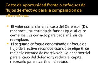 El valor comercial en el caso del Defensor  (D). reconoce una entrada de fondos igual al valor comercial. Es correcto para cada análisis de reemplazo. El segundo enfoque denominado Enfoque de flujo de efectivo reconoce cuando se elige R, se recibe la entrada de efectivo del valor comercial para el caso del defensor y reduce el capital necesario para invertir en el retador 