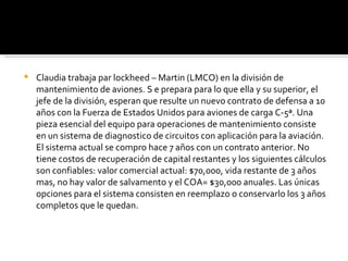 Claudia trabaja par lockheed – Martin (LMCO) en la división de mantenimiento de aviones. S e prepara para lo que ella y su superior, el jefe de la división, esperan que resulte un nuevo contrato de defensa a 10 años con la Fuerza de Estados Unidos para aviones de carga C-5ª. Una pieza esencial del equipo para operaciones de mantenimiento consiste en un sistema de diagnostico de circuitos con aplicación para la aviación. El sistema actual se compro hace 7 años con un contrato anterior. No tiene costos de recuperación de capital restantes y los siguientes cálculos son confiables: valor comercial actual: $70,000, vida restante de 3 años mas, no hay valor de salvamento y el COA= $30,000 anuales. Las únicas opciones para el sistema consisten en reemplazo o conservarlo los 3 años completos que le quedan. 