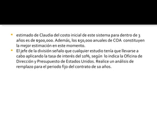 estimado de Claudia del costo inicial de este sistema para dentro de 3 años es de $900,000. Además, los $50,000 anuales de COA  constituyen la mejor estimación en este momento. El jefe de la división señalo que cualquier estudio tenía que llevarse a cabo aplicando la tasa de interés del 10%, según  lo indica la Oficina de Dirección y Presupuesto de Estados Unidos. Realice un análisis de remplazo para el periodo fijo del contrato de 10 años. 