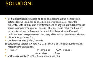 Se fija el periodo de estudio en 10 años, de manera que el intento de establecer suposiciones de análisis de reemplazo no se encuentra presente. Esto implica que las estimaciones de seguimiento del defensor son muy importantes para el análisis. El primer paso del procedimiento del análisis de reemplazo consiste en definir las opciones. Como el defensor será reemplazado ahora o en 3 años, solo existen dos opciones: Un retador para 10 años Un defensor para 3 años, seguido  Se calculan los valores VA para R y D. En el caso de la opción 1, se utiliza el retador para los 10 años.  Retador:  P= $750,000  COA= $50,000 n= 10 años  S= 0  VAR = -750,000(A/P,10%,10) – 50,000= $-172,063 