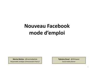 Nouveau Facebook
                     mode d’emploi



   Marine Batiste - @marinebatiste             Tiphaine Duval - @tifntweet
Responsable stratégie communautaire Paris.fr        Social media planner


                                                                             1
 