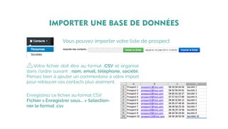 Vous pouvez importer votre liste de prospect
IMPORTER UNE BASE DE DONNÉES
Votre fichier doit être au format .CSV et organisé
dans l’ordre suivant : nom, email, téléphone, société.
Pensez bien à ajouter un commentaire à votre import
pour retrouver vos contacts plus aisément.
Enregistrez ce fichier au format CSV
Fichier > Enregistrer sous... > Sélection-
ner le format .csv