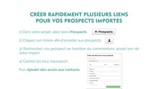 CRÉER RAPIDEMENT PLUSIEURS LIENS
POUR VOS PROSPECTS IMPORTÉS
1) Dans votre projet, allez dans Prospects
2) Cliquez sur l’icône afin d’accéder aux prospects
3) Recherchez vos prospect en fonction du commentaire ajouté lors de
votre import
4) Cochez les tous (raccourci)
Puis Ajouter des accès aux contacts
