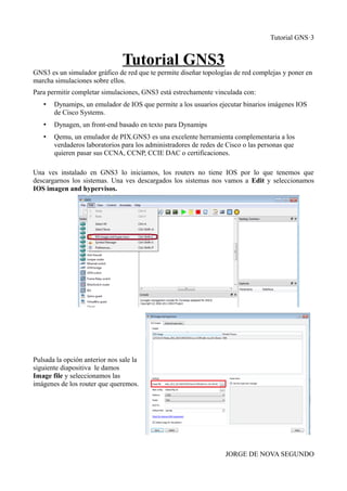 Tutorial GNS·3
Tutorial GNS3
GNS3 es un simulador gráfico de red que te permite diseñar topologías de red complejas y poner en
marcha simulaciones sobre ellos.
Para permitir completar simulaciones, GNS3 está estrechamente vinculada con:
• Dynamips, un emulador de IOS que permite a los usuarios ejecutar binarios imágenes IOS
de Cisco Systems.
• Dynagen, un front-end basado en texto para Dynamips
• Qemu, un emulador de PIX.GNS3 es una excelente herramienta complementaria a los
verdaderos laboratorios para los administradores de redes de Cisco o las personas que
quieren pasar sus CCNA, CCNP, CCIE DAC o certificaciones.
Una ves instalado en GNS3 lo iniciamos, los routers no tiene IOS por lo que tenemos que
descargarnos los sistemas. Una ves descargados los sistemas nos vamos a Edit y seleccionamos
IOS imagen and hypervisos.
Pulsada la opción anterior nos sale la
siguiente diapositiva le damos
Image file y seleccionamos las
imágenes de los router que queremos.
JORGE DE NOVA SEGUNDO
 