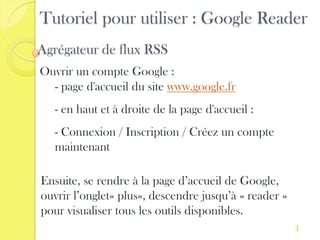 Tutoriel pour utiliser : Google Reader
Agrégateur de flux RSS
Ouvrir un compte Google :
  - page d'accueil du site www.google.fr
   - en haut et à droite de la page d'accueil :
   - Connexion / Inscription / Créez un compte
   maintenant

Ensuite, se rendre à la page d’accueil de Google,
ouvrir l’onglet« plus», descendre jusqu’à « reader »
pour visualiser tous les outils disponibles.
                                                       1
 