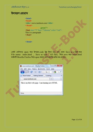 এইচিটএমএল ইবুক ১.০

TutoHost.com/bangla/html

to
H
H o
TM st
EL
1. Bo
0 o

<html>
<head>
<title> www.tutohost.com</title>
</head>
<body bgcolor=" green">
<font size="5" face="Tahoma" color="red">
This is a paragraph.
</font>

k

উদাহরণ ে�া�াম

</body>
</html>

Tu

একটা েনাটপয্া open কের উপেরর code টুক িলেখ file েমন েথেক Save as এ ি�ক কের
File name: index.html , Save as type : All files, িদেয় save কের index.html
ফাইলিট Mozilla Firefox িদেয় open করেল পােশ �দিশর্ ছিবর মত েদখােব।

Page: 11 of 54

 