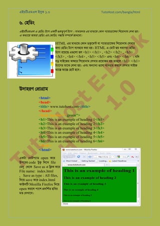 এইচিটএমএল ইবুক ১.০

TutoHost.com/bangla/html

৬. েহিডং

k

এইচিটএমএল এ েহিডং টয্া একিট গুরু�পূ টয্া । সাধারনত এর মাধয্ে েকান পয্ারা�ােফ িশেরানাম েলখা হয়।
এ অধয্াে আমরা েহিডং এর েকািডং প�িত স�েকর জানেবা।

to
H
H o
TM st
EL
1. Bo
0 o

HTML এর মাধয্ে েকান ডকুেমন বা পয্ারা�ােফ িশেরানাম েলখার
জ� েহিডং টয্া বয্বহা করা হয়। HTML এ েমাট ছয় ধরেণর েহিডং
টয্া রেয়েছ এগুেল হল <h1> </h1> , <h2> </h2> , <h3>
</h3> , <h4> </h4> , <h5> </h5> এবং <h6> </h6> । যিদ
বড় সাইেজর অ�ের িশেরানাম েলখার �েয়াজন হয় তাহেল <h1> </h1>
টয্ােগ মােঝ েলখা হয়। এবং অ�া� গুেল বয্বহা করেল েলখার সাইজ
আে� আে� েছাট হেব।

উদাহরণ ে�া�াম

Tu

<html>
<head>
<title> www.tutohost.com</title>
</head>
<body bgcolor=" green">
<h1>This is an example of heading 1</h1>
<h2>This is an example of heading 2</h2>
<h3>This is an example of heading 3</h3>
<h4>This is an example of heading 4</h4>
<h5>This is an example of heading 5</h5>
<h6>This is an example of heading 6</h6>
</body>
</html>

একটা েনাটপয্া open কের
উপেরর code টুক িলেখ file
েমন েথেক Save as এ ি�ক কের

File name: index.html
, Save as type : All files,
িদেয় save কের index.html
ফাইলিট Mozilla Firefox িদেয়
open করেল পােশ �দিশর্ ছিবর
মত েদখােব।

Page: 12 of 54

 