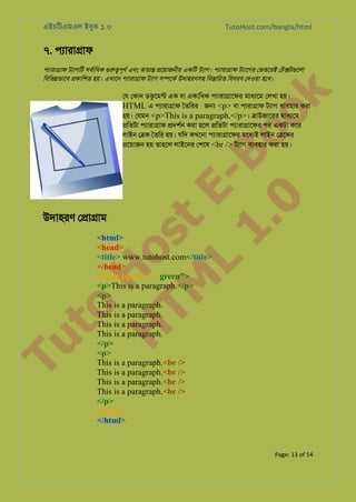 এইচিটএমএল ইবুক ১.০

TutoHost.com/bangla/html

৭. পয্ারা�া

k

পয্ারা�া টয্াগি সবর্ািধ গুরপূণর এবং অতয্ �েয়াজনীয় একিট টয্াগ পয্ারা�া টয্ােগ েভতেরই েট�টগুেল
িবিভ�ভােব �কািশত হয়। এখােন পয্ারা�া টয্া স�েকর উদাহরণসহ িব�ািরত িববরণ েদওয়া হেব।

to
H
H o
TM st
EL
1. Bo
0 o

েয েকান ডকুেমন এক বা একািধক পয্ারা�ােফ মাধয্ে েলখা হয়।
HTML এ পয্ারা�ফ ৈতিরর জ� <p> বা পয্রা�া টয্া বয্বহা করা
হয়। েযমন <p>This is a paragraph.</p>। �াউজােরর মাধয্ে
�িতটা পয্ারা�া �দশর্ করা হেল �িতটা পয্ারা�ােফ পর একটা কের
লাইন ে�ক ৈতির হয়। যিদ কখেনা পয্ারা�ােফ মেধয্ লাইন ে�েকর
�েয়াজন হয় তাহেল লাইেনর েশেষ <br /> টয্া বয্বহা করা হয়।

Tu

উদাহরণ ে�া�াম

<html>
<head>
<title> www.tutohost.com</title>
</head>
<body bgcolor=" green">
<p>This is a paragraph.</p>
<p>
This is a paragraph.
This is a paragraph.
This is a paragraph.
This is a paragraph.
</p>
<p>
This is a paragraph.<br />
This is a paragraph.<br />
This is a paragraph.<br />
This is a paragraph.<br />
</p>
</body>
</html>

Page: 13 of 54

 