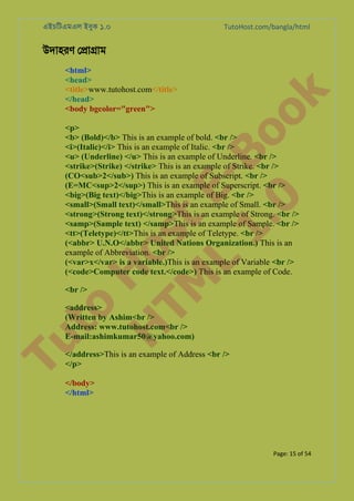 এইচিটএমএল ইবুক ১.০

TutoHost.com/bangla/html

to
H
H o
TM st
EL
1. Bo
0 o

<html>
<head>
<title>www.tutohost.com</title>
</head>
<body bgcolor="green">

k

উদাহরণ ে�া�াম

<p>
<b> (Bold)</b> This is an example of bold. <br />
<i>(Italic)</i> This is an example of Italic. <br />
<u> (Underline) </u> This is an example of Underline. <br />
<strike>(Strike) </strike> This is an example of Strike. <br />
(CO<sub>2</sub>) This is an example of Subscript. <br />
(E=MC<sup>2</sup>) This is an example of Superscript. <br />
<big>(Big text)</big>This is an example of Big. <br />
<small>(Small text)</small>This is an example of Small. <br />
<strong>(Strong text)</strong>This is an example of Strong. <br />
<samp>(Sample text) </samp>This is an example of Sample. <br />
<tt>(Teletype)</tt>This is an example of Teletype. <br />
(<abbr> U.N.O</abbr> United Nations Organization.) This is an
example of Abbreviation. <br />
(<var>x</var> is a variable.)This is an example of Variable <br />
(<code>Computer code text.</code>) This is an example of Code.
<br />

Tu

<address>
(Written by Ashim<br />
Address: www.tutohost.com<br />
E-mail:ashimkumar50@yahoo.com)

</address>This is an example of Address <br />
</p>
</body>
</html>

Page: 15 of 54

 