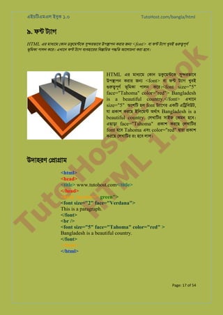 এইচিটএমএল ইবুক ১.০

TutoHost.com/bangla/html

৯. ফন্ টয্া
HTML এর মাধয্ে েকান ডকুেমন্ট সু�রভাে উপ�াপন করার জ� <font> বা ফন্ টয্া খুবই গুরু�পূ

to
H
H o
TM st
EL
1. Bo
0 o

k

ভূিমকা পালন কের। এখােন ফন্ টয্া বয্বহাের িব�ািরত প�িত আেলাচনা করা হেব।

HTML এর মাধয্ে েকান ডকুেমন্ট সু�রভাে
উপ�াপন করার জ� <font> বা ফন্ টয্া খুবই
গুরু�পূ ভূিমকা পালন কের।<font size="5"
face="Tahoma" color="red"> Bangladesh
is a beautiful country.</font> এখােন
size="5" অংশিট হল font টয্ােগ একিট এি�িবউট,
যা �কাশ করেছ ইিলেমন্ অথর্া Bangladesh is a
beautiful country. েলখািটর সাইজ েকমন হেব।
এছাড়া face="Tahoma" �কাশ করেছ েলখািটর
font হেব Tahoma এবং color="red" �ারা �কাশ
করেছ েলখািটর রং হেব লাল।

Tu

উদাহরণ ে�া�াম

<html>
<head>
<title> www.tutohost.com</title>
</head>
<body bgcolor=" green">
<font size="2" face="Verdana">
This is a paragraph.
</font>
<br />
<font size="5" face="Tahoma" color="red" >
Bangladesh is a beautiful country.
</font>
</body>
</html>

Page: 17 of 54

 