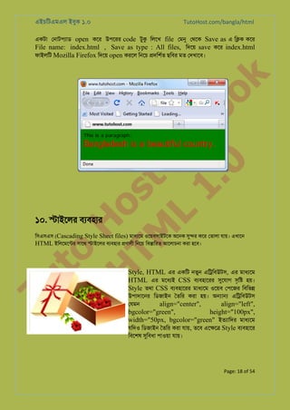 এইচিটএমএল ইবুক ১.০

TutoHost.com/bangla/html

to
H
H o
TM st
EL
1. Bo
0 o

k

একটা েনাটপয্া open কের উপেরর code টুক িলেখ file েমন েথেক Save as এ ি�ক কের
File name: index.html , Save as type : All files, িদেয় save কের index.html
ফাইলিট Mozilla Firefox িদেয় open করেল িনেচ �দিশর্ ছিবর মত েদখােব।

১০. �াইেলর বয্বহা

Tu

িসএসএস (Cascading Style Sheet files) মাধয্ে ওেয়বসাইটেক অেনক সু� কের েতালা যায়। এখােন
HTML ইিলেমেন্ট সােথ �াইেলর বয্বহা �ণালী িনেয় িব�ািরত আেলাচনা করা হেব।

Style, HTML এর একিট নতুন এি�িবউটস, এর মাধয্ে
HTML এর মেধয্ CSS বয্বহাের সুেযা সৃি� হয়।
Style তথা CSS বয্বহাের মাধয্ে ওেয়ব েপেজর িবিভ�
উপাদােনর িডজাইন ৈতির করা হয়। অ�া� এি�িবউটস
েযমন
align="center",
align="left",

bgcolor="green",
height="100px",
width="50px, bgcolor="green" ইতয্ািদ মাধয্ে
যিদও িডজাইন ৈতির করা যায়, তেব এে�ে� Style বয্হাের
িবেশষ সুিবধ পাওয়া যায়।

Page: 18 of 54

 