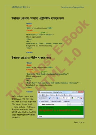 এইচিটএমএল ইবুক ১.০

TutoHost.com/bangla/html

to
H
H o
TM st
EL
1. Bo
0 o

<html>
<head>
<title> www.tutohost.com</title>
</head>
<body bgcolor=" green">
<font size="2" face="Verdana">
This is a paragraph.
</font>
<br />
<font size="5" face="Tahoma" color="red" >
Bangladesh is a beautiful country.
</font>
</body>
</html>

k

উদাহরণ ে�া�াম: অ�া� এি�িবউটস বয্বহা কের

Tu

উদাহরণ ে�া�াম: �াইল বয্বহা কের

<html>
<head>
<title> www.tutohost.com</title>
</head>
<body bgcolor=" green">
<font style="font-family:Verdana; font-size:15px" >
This is a paragraph.
</font>
<br />
<font style=" font-size:25px; font-family:Tahoma; color:red;" >
Bangladesh is a beautiful country.
</font>
</body>
</html>

একটা েনাটপয্া open কের
উপেরর code টুক িলেখ file
েমন েথেক Save as এ ি�ক কের

File name: index.html
, Save as type : All files,
িদেয় save কের index.html
ফাইলিট Mozilla Firefox িদেয়
open করেল পােশ �দিশর্ ছিবর
মত েদখােব।

Page: 19 of 54

 