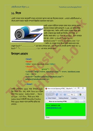 এইচিটএমএল ইবুক ১.০

TutoHost.com/bangla/html

১১. িলংক

k

একটা পাতার সােথ আেরকিট পাতার েযাগােযাগ �াপন করা হয় িলংেকর মাধয্ে । এখােন এইচিটএমএল এ
িলংক �কাশ করার প�িত স�েকর িব�ািরত আেলাচনা করা হেব।

to
H
H o
TM st
EL
1. Bo
0 o

একটা ওেয়ব সাইটেক বয্বহা বা�ব কের েতালার ে�ে�
িলংেকর বয্বহা খুবই গুরু�পূণ Link এর আিভধািনক
অথর সংযু� করা। অথর্া একটা ওেয়ব েপেজর সােথ অ�
একটা েপজেক যু� করাই হল িলংিকং। HTML এ
িলংিকং করার জ� <a> টয্গ বা anchor টয্া বয্বহা
করা হয়। েযমন <a href="http://www.

tutohost.com/"> www. tutohost.com </a>

। অথর্া েয েপেজর সােথ িলংক ৈতির করেত হেব তার
এে�স href="…………….. " এর মেধয েলখেত হেব, এবং িলংেক েয েলখািট �দশর্ করেব তা <a
href=" ">…………………..</a> এর মেধয েলখেত হেব।

উদাহরণ ে�া�াম

<html>
<head>
<title> www.tutohost.com</title>
</head>
<body bgcolor=" green">
<a href="http://www. tutohost.com/"> www. tutohost.com
</a> <br />
<a href="mailto:admin@tutohost.com">
admin@tutohost.com</a>
</body>
</html>

Tu

একটা েনাটপয্া open কের উপেরর code
টুক িলেখ file েমন েথেক Save as এ ি�ক
কের File name: index.html , Save
as type : All files, িদেয় save কের
index.html ফাইলিট Mozilla Firefox
িদেয় open করেল পােশ �দিশর্ ছিবর মত
েদখােব।

Page: 20 of 54

 