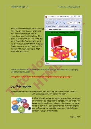 এইচিটএমএল ইবুক ১.০

to
H
H o
TM st
EL
1. Bo
0 o

একটা Notepad Open কের উপেরর Code টুক
িলেখ File েমন েথেক Save as এ ি�ক কের
File name িহেসেব index.html বা
home.html অথবা েযেকান নাম.html িদেয়,
Save as type িহেসেব All files িসেল� কের
এরপর Save বাটেন ি�ক করেত হেব। এরপর
save করা index.html ফাইলিটেক webpage
folder এর মেধয রাখেত হেব। এখন Mozilla
Firefox িদেয় index.html open করেল
পােশর ছিবর মত েদখােব।

k

TutoHost.com/bangla/html

অনলাইেন সাভর্াে েকান ইেমজ আপেলাড করা থাকেল উ� ইেমজ যু� করার জ� তার এে�স pic.png
এর �ােন েলখেত হেব। েযমন

<img src="http://www.tutohost.com/bangla/html/images/pic.png">

Tu

১৩. েটিবল সংেযাজন

ওেয়ব েপেজ তথয উপা� পিরসংখয্া উপ�াপন করার একিট অ�তম প�া হে� েটিবল বয্বহা করা। HTML এ
table ৈতিরর িবিভ� িবষয় এখােন আেলাচনা করা হেয়েছ ।

িদেন িদেন ইন্টারেন আজ সবেচেয় বড় তথয ভান্ডাে পিরণত হেয়েছ। তথয
উপা� পিরসংখয্া িচ� িভিডও ইতয্ািদ সংিম�েণ একটা ওেয়বেপেজ েকান
িবষয়ব�েক যতটা আকষর্ণী এবং পিরপূণর্ভাে উপ�াপন করা যায়, অ�া�
িমিডয়ায় তা স�ব হয় না। ওেয়ব েপেজ তথয উপা� পিরসংখয্া উপ�াপন
করার একিট অ�তম প�া হে� েটিবল বয্বহা করা। েটিবল ৈতিরর জ�
েটিবল টয্া <table> বয্বহা করা হয়।
Page: 22 of 54

 
