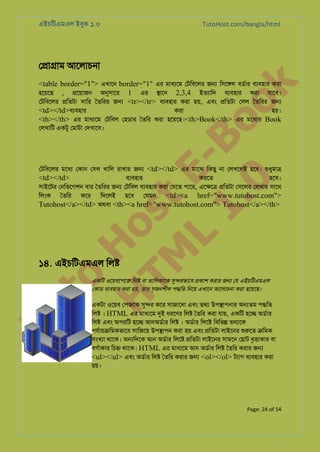এইচিটএমএল ইবুক ১.০

TutoHost.com/bangla/html

ে�া�াম আেলাচনা

to
H
H o
TM st
EL
1. Bo
0 o

k

<table border="1"> এখােন border="1" এর মাধয্ে েটিবেলর জ� িসে�ল বডর্া বয্বহা করা
হেয়েছ , �েয়াজন অনুসাে 1 এর �ােন 2,3,4 ইতয্াি বয্বহা করা যােব।
েটিবেলর �িতটা সাির ৈতিরর জ� <tr></tr> বয্বহা করা হয়, এবং �িতটা েসল ৈতিরর জ�
<td></td>বয্বহা
করা
হয়।
<th></th> এর মাধয্ে েটিবল েহডার ৈতির করা হেয়েছ।<th>Book</th> এর মেধয্ Book
েলখািট একটু েমাটা েদখােব।

েটিবেলর মেধয েকান েসল খািল রাখার জ� <td></td> এর মােঝ িকছু না েলখেলই হেব। শুধুমা
<td></td>
বয্বহা
করেত
হেব।
সাইেটর েনিভেগশন বার ৈতিরর জ� েটিবল বয্বহা করা েযেত পাের, এে�ে� �িতটা েসেলর েলখার সােথ
<td><a href="www.tutohost.com">
িলংক ৈতির কের িদেলই হেব েযমন
Tutohost</a></td> অথবা <th><a href="www.tutohost.com"> Tutohost</a></th>

Tu

১৪. এইচিটএমএল িল�

একিট ওেয়বেপেজ িল� বা তািলকােক সু�রভেব �কাশ করার জ� েয এইচিটএমএল
েকাড বয্বহা করা হয়, তার সৃজনশীল প�িত িনেয় এখােন আেলাচনা করা হেয়েছ।

একটা ওেয়ব েপজেক সু� কের সাজােনা এবং তথয উপ�াপনার অ�তম প�িত
িল� । HTML এর মাধয্ে দু ধরেণর িল� ৈতির করা যায়, একিট হে� অডর্া
িল� এবং অপরিট হে� আনঅডর্া িল� । অডর্া িলে� িবিভ� তথয্ে
পযর্ায়�িমকভাে সািজেয় উপ�াপন করা হয় এবং �িতটা লাইেনর শুরু �িমক
সংখয্ থােক। অ�িদেক আন অডর্া িলে� �িতটা লাইেনর সামেন েছাট বৃ�াকার বা
বগর্াকা িচ� থােক। HTML এর মাধয্ে আন অডর্র িল� ৈতির করার জ�
<ul></ul> এবং অডর্া িল� ৈতির করার জ� <ol></ol> টয্া বয্বহা করা
হয়।

Page: 24 of 54

 