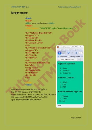 এইচিটএমএল ইবুক ১.০

TutoHost.com/bangla/html

উদাহরণ ে�া�াম

to
H
H o
TM st
EL
1. Bo
0 o

k

<html>
<head>
<title> www.tutohost.com</title>
</head>
<body bgcolor=" #00CC99" style="text-align:center">
<h3>Alphabet Type list</h3>
<ol type="A">
<li>Home</li>
<li>About Us</li>
<li>Contact Us</li>
</ol>
<h3>Number Type list</h3>
<ol type="1">
<li>HTML</li>
<li>CSS</li>
<li>PHP</li>
</ol>
<h3>Roman Number Type
list</h3>
<ol type="I">
<li>Pragaph</li>
<li>Table</li>
<li>List</li>
</ol>

Tu

</body>
</html>

একটা েনাটপয্া open কের উপেরর code টুক িলেখ
file েমন েথেক Save as এ ি�ক কের File

name: index.html , Save as type : All files, িদেয় save
কের index.html ফাইলিট Mozilla Firefox িদেয়
open করেল পােশ �দিশর্ ছিবর মত েদখােব।

Page: 26 of 54

 