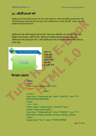 এইচিটএমএল ইবুক ১.০

TutoHost.com/bangla/html

১৫. এইচিটএমএল ফমর

to
H
H o
TM st
EL
1. Bo
0 o

k

এইচিটএমএল ফমর তথয ইনপুট েনওয়াসহ নানা রকম কােজ বয্বহ হয়। িবেশষ কের ি�ি�ং ে�া�ািমং ভাষার সােথ
এই ফেমর্ তথয্গুে সংযু� হেয় কাজ কের থােক।এখােন এইচিটএমএল এর মাধয্ে ফমর ৈতির , বয্বহা এবং বা�ব
�েজ� স�েকর আেলাচনা করা হেব।

এইচিটএমএল ফমর একিট গুরু�পূ আেলাচয িবষয়। িবেশষ কের ডাইনািমক এবং ডাটােবজ িনভর্ ওেয়ব
সাইেটর লগ ইন িসে�ম, েভািটং িসে�ম, কন্টা ফমর সহ ইউজার ইনফরেমশন সং�হ করার জ�
এইচিটএমএল ফমর বয্বহ হেয় থােক। একিট এইচিটএমএল ফমর েবশ িকছু উপাদােনর সম�েয় গিঠত হয়।
এগুেল হে� ,

১. েট�ট ব�
২. েট�ট এিরয়া
৩. েরিডও বাটন
৪. সাবিমট বাটন
৫. েচক ব�
৬. �পডাউন িল�

Tu

উদাহরণ ে�া�াম

<html>
<head>
<title> www.tutohost.com</title>
</head>
<body bgcolor=" #000">
<center>
<font face="SolaimanLipi" color="#fe0321" size="6">
আপনার তথয িদেয় সাহাযয করুন

</font>
< /br>< /br>
<form name="information" method="post"
action="information.php">
<font face="SolaimanLipi" color="#fe0321" size="4">
নাম:&nbsp; &nbsp; &nbsp; &nbsp; &nbsp; &nbsp;
</font>
<input type="text" value="আপনার নাম িলখুন"
Page: 27 of 54

 