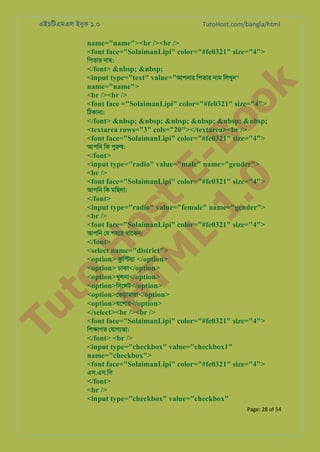 এইচিটএমএল ইবুক ১.০

TutoHost.com/bangla/html

name="name"><br /><br />
<font face="SolaimanLipi" color="#fe0321" size="4">
িপতার নাম:

Tu

to
H
H o
TM st
EL
1. Bo
0 o

k

</font> &nbsp; &nbsp;
<input type="text" value="আপনার িপতার নাম িলখুন"
name="name">
<br /><br />
<font face ="SolaimanLipi" color="#fe0321" size="4">
িঠকানা:

</font> &nbsp; &nbsp; &nbsp; &nbsp; &nbsp; &nbsp;
<textarea rows="3" cols="20"></textarea><br />
<font face="SolaimanLipi" color="#fe0321" size="4">

আপিন িক পুরু:

</font>
<input type="radio" value="male" name="gender">
<br />
<font face="SolaimanLipi" color="#fe0321" size="4">

আপিন িক মিহলা:

</font>
<input type="radio" value="female" name="gender">
<br />
<font face="SolaimanLipi" color="#fe0321" size="4">
আপিন েয শহের থােকন:

</font>
<select name="district">
<option> কুি�য় </option>
<option> ঢাকা</option>
<option>খুলনা</option>
<option>িসেলট</option>
<option>েভড়ামারা</option>
<option>যেশার</option>
</select><br /><br />
<font face="SolaimanLipi" color="#fe0321" size="4">
িশ�াগত েযাগয্ত:

</font> <br />
<input type="checkbox" value="checkbox1"
name="checkbox">
<font face="SolaimanLipi" color="#fe0321" size="4">
এস.এস.িস

</font>
<br />
<input type="checkbox" value="checkbox"
Page: 28 of 54

 