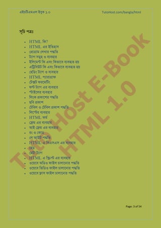 এইচিটএমএল ইবুক ১.০

TutoHost.com/bangla/html

•

ে�া�াম েলখার প�িত
টয্া সমুহ ও বয্বহা
ইিলেমন্ িক এবং িকভােব বয্বহ হয়
এি�িবউট িক এবং িকভােব বয্বহ হয়
েহিডং টয্া ও বয্বহা
HTML পয্ারা�া
েট�ট ফরেমিটং
ফন্ টয্া এর বয্বহা
�াইেলর বয্বহা
িলংক �কােশর প�িত
ছিব �কাশ
েটিবল ও েটিবল �কাশ প�িত
িলে�র বয্বহা
HTML ফমর
ে�ম এর বয্বহা
আই ে�ম এর বয্বহা
রং ও েকাড
েল আউট প�িত
HTML এ িসএসএস এর বযবহার
েহড
েমটা টয্া
HTML এ ি�� এর বয্বহা
ওেয়েব অিডও ফাইল চালােনার প�িত
ওেয়েব িভিডও ফাইল চালােনার প�িত
ওেয়েব �াস ফাইল চালােনার প�িত

to
H
H o
TM st
EL
1. Bo
0 o

•

HTML িক?
HTML এর ইিতহাস

k

সূিচ প�ঃ

•
•
•
•
•
•
•
•
•
•
•
•
•
•
•
•
•
•
•
•

Tu

•
•
•
•
•

Page: 3 of 54

 