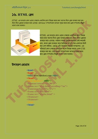 এইচিটএমএল ইবুক ১.০

TutoHost.com/bangla/html

১৬. HTML ে�ম
HTML এর মাধয্ে েকান ওেয়ব েপজেক একািধক ভােগ িবভ� করার জ� আেগর িদেন ে�ম বয্বহা করা হত।
িদেন িদেন ে�েমর বযবহার কেম এেসেছ। তেব html স�েকর �ান ভান্ডা সমৃ� করার জ� ে�ম স�েকর্ িকছুটা

to
H
H o
TM st
EL
1. Bo
0 o

k

ধারণা থাকা দরকার।

HTML এর মাধয্ে েকান ওেয়ব েপজেক একািধক ভােগ িবভ�

করার জ� আেগর িদেন ে�ম বয্বহা করা হত। িদেন িদেন ে�েমর
বয্বহা কেম এেসেছ। বতর্মা সমেয় ে�েমর বয্বহা েনই বলেলই
চেল, কারণ ে�ম বয্বহা কের ৈতিরকৃত স�ূণর েপজ একসােথ ি�ন্
করা েবশ ক�কর। এছাড়া এটা অেনেকর কােছই অপছে�র। এর
পিরবেতর েকান েপজেক একািধক অংেশ িবভ� করেত এখন CSS
বয্বহা করা হয়। তেব html স�েকর �ান ভান্ডা সমৃ� করার
জ� ে�ম স�েকর্ িকছুটা ধারণা থাকা দরকার।

Tu

উদাহরণ ে�া�াম

<html>
<head>
<title> www.tutohost.com</title>
</head>
<body bgcolor=" #000">
<frameset rows="12%,88%">
<frame src="style.html" scrolling="no">
<frameset cols="27%,74%">
<frame src="link.html">
<frame src="textfor.html" >
</frameset>
</frameset>
</body>
</html>

Page: 30 of 54

 