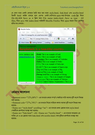 এইচিটএমএল ইবুক ১.০

TutoHost.com/bangla/html

to
H
H o
TM st
EL
1. Bo
0 o

k

েয েকান নােম একটা েফা�ার ৈতির কের তার মেথয style.html, link.html এবং textfor.html
িতনিট html ফাইল রাখেত হেব এরপর একটা েনাটপয্া open কের উপেরর code টুক িলেখ
file েমন েথেক Save as এ ি�ক কের File name: index.html , Save as type : All
files, িদেয় save কের index.html ফাইলিট Mozilla Firefox িদেয় open করেল িনেচ �দিশর্
ছিবর মত েদখােব।

Tu

ে�া�াম আেলাচনা

<frameset rows="12%,88%"> এর মাধয্ে �থেম স�ূণর েপজটাের সাির বরাবর দুি অংেশ িবভ�
করা হেয়েছ।

<frameset cols="27%,74%"> এর মাধয্ে িনেচর সািরেক কলাম বরাবর দুি অংেশ িবভ� করা
হেয়েছ।

<frame src="style.html" scrolling="no"> এর মাধয্ে �থম ে�েমর মেধয style.html

েপজিটেক �দশর্েন বয্ব� করা হেয়েছ।
<frame src="link.html"> এবং <frame src="textfor.html" > এর মাধয্ে যথা�েম ২য়
সািরর ১ম ও ২য় ে�েমর মেধয link.html এবং textfor.html েপজ দুিটে �দশর্েন বয্ব� করা
হেয়েছ।
Page: 31 of 54

 