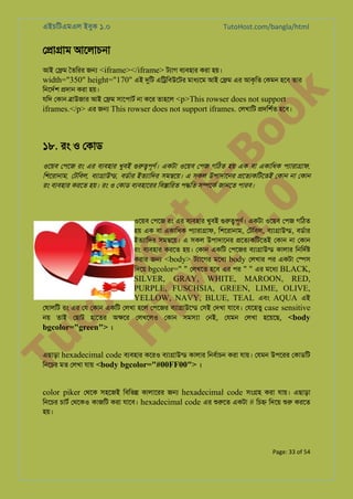 এইচিটএমএল ইবুক ১.০

TutoHost.com/bangla/html

ে�া�াম আেলাচনা

to
H
H o
TM st
EL
1. Bo
0 o

k

আই ে�ম ৈতিরর জ� <iframe></iframe> টয্া বয্বহা করা হয়।
width="350" height="170" এই দুি এি�িবউেটর মাধয্ে আই ে�ম এর আকৃিত েকমন হেব তার
িনেদর্ �দান করা হয়।
যিদ েকান �াউজার আই ে�ম সােপাটর না কের তাহেল <p>This rowser does not support
iframes.</p> এর জ� This rowser does not support iframes. েলখািট �দিশর্ হেব।

১৮. রং ও েকাড

ওেয়ব েপেজ রং এর বয্বহা খুবই গুরু�পূণ একটা ওেয়ব েপজ গিঠত হয় এক বা একািধক পয্ারা�া,
িশেরানাম, েটিবল, বয্া�উন্, বডর্া ইতয্ািদ সম�েয়। এ সকল উপাদােনর �েতয্কিটেত েকান না েকান
রং বয্বহা করেত হয়। রং ও েকাড বয্বহাের িব�ািরত প�িত স�েকর জানেত পারব।

ওেয়ব েপেজ রং এর বয্বহা খুবই গুরু�পূণ একটা ওেয়ব েপজ গিঠত
হয় এক বা একািধক পয্ারা�া, িশেরানাম, েটিবল, বয্া�াউন, বডর্া
ইতয্ািদ সম�েয়। এ সকল উপাদােনর �েতয্কিটেত েকান না েকান
রং বয্বহা করেত হয়। েকান একিট েপেজর বয্া�াউন কালার িনিদর্
করার জ� <body> টয্ােগ মেধয body েলখার পর একটা ে�স
িদেয় bgcolor=" " েলখেত হেব এর পর " " এর মেধয BLACK,

Tu

SILVER, GRAY, WHITE, MAROON, RED,
PURPLE, FUSCHSIA, GREEN, LIME, OLIVE,
YELLOW, NAVY, BLUE, TEAL এবং AQUA এই
েষালিট রং এর েয েকান একিট েলখা হেল েপেজর বয্া�াউেন েসই েদখা যােব। েযেহতু case sensitive
নয় তাই েছাট হােতর অ�ের েলখেলও েকান সম�া েনই, েযমন েলখা হেয়েছ, <body
bgcolor="green"> ।
এছাড়া hexadecimal code বয্বহা কেরও বয্া�াউন কালার িনবর্াচ করা যায়। েযমন উপেরর েকাডিট
িনেচর মত েলখা যায় <body bgcolor="#00FF00"> ।

color piker েথেক সহেজই িবিভ� কালােরর জ� hexadecimal code সং�হ করা যায়। এছাড়া
িনেচর চাটর েথেকও কাজিট করা যােব। hexadecimal code এর শুরু একটা # িচ� িদেয় শু করেত

হয়।

Page: 33 of 54

 