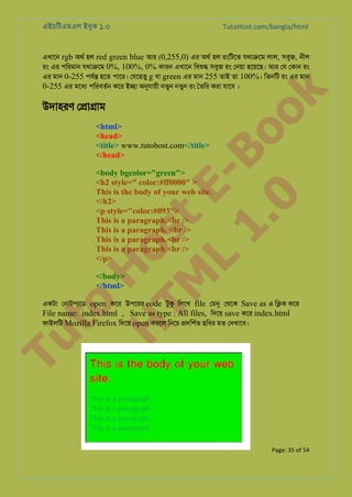 এইচিটএমএল ইবুক ১.০

TutoHost.com/bangla/html

to
H
H o
TM st
EL
1. Bo
0 o

উদাহরণ ে�া�াম

k

এখােন rgb অথর হল red green blue আর (0,255,0) এর অথর হল রংিটেত যথা�েম লাল, সবুজ, নীল
রং এর পিরমান যথা�েম 0%, 100%, 0% কারন এখােন িবশু সবুজ রং েনয়া হেয়েছ। আর েয েকান রং
এর মান 0-255 পযর্ হেত পাের। েযেহতু g বা green এর মান 255 তাই তা 100%। িতনিট রং এর মান
0-255 এর মেধয পিরবতর্ কের ই�া অনুযায় নতুন নতুন রং ৈতির করা যােব ।

<html>
<head>
<title> www.tutohost.com</title>
</head>

<body bgcolor="green">
<h2 style=" color:#ff0000" >
This is the body of your web site.
</h2>
<p style="color:#093">
This is a paragraph.<br />
This is a paragraph. <br />
This is a paragraph.<br />
This is a paragraph.<br />
</p>
</body>
</html>

Tu

একটা েনাটপয্া open কের উপেরর code টুক িলেখ file েমন েথেক Save as এ ি�ক কের
File name: index.html , Save as type : All files, িদেয় save কের index.html
ফাইলিট Mozilla Firefox িদেয় open করেল িনেচ �দিশর্ ছিবর মত েদখােব।

Page: 35 of 54

 