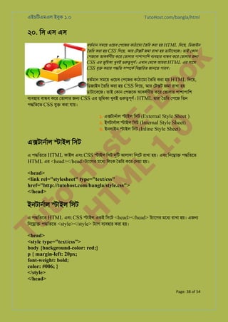 এইচিটএমএল ইবুক ১.০

TutoHost.com/bangla/html

২০. িস এস এস

to
H
H o
TM st
EL
1. Bo
0 o

k

বতর্মা সমেয় ওেয়ব েপেজর কাঠােমা ৈতির করা হয় HTML িদেয়, িডজাইন
ৈতির করা হয় CSS িদেয়, আর েট�ট জমা রাখা হয় ডাটােবেজ। তাই েকান
েপজেক আকষর্ণী কের েতালার পাশাপািশ বয্বহা বা�ব কের েতালার জ�
CSS এর ভূিমকা খুবই গুরু�পূণ এখান েথেক আমরা HTML এর সােথ
CSS যু� করার প�িত স�েকর িব�ািরত জানেত পারব।

বতর্মা সমেয় ওেয়ব েপেজর কাঠােমা ৈতির করা হয় HTML িদেয়,
িডজাইন ৈতির করা হয় CSS িদেয়, আর েট�ট জমা রাখা হয়
ডাটােবেজ। তাই েকান েপজেক আকষর্ণী কের েতালার পাশাপািশ
বয্বহা বা�ব কের েতালার জ� CSS এর ভূিমকা খুবই গুরু�পূণ HTML �ারা ৈতির েপেজ িতন
প�িতেত CSS যু� করা যায়।
১. এ�টানর্া �াইল িসট (External Style Sheet )
২. ইনটানর্া �াইল িসট (Internal Style Sheet)
৩. ইনলাইন �াইল িসট (Inline Style Sheet)

এ�টানর্া �াইল িসট

এ প�িতেত HTML ফাইল এবং CSS �াইল িসট দুি আলাদা িসেট রাখা হয়। এবং িনে�া� প�িতেত
HTML এর <head></head>টয্ােগ মেধয িলংক ৈতির কের েদয়া হয়।

<head>
<link rel="stylesheet" type="text/css"
href="http://tutohost.com/bangla/style.css">
</head>

ইনটানর্া �াইল িসট

Tu

এ প�িতেত HTML এবং CSS �াইল একই িসেট <head></head> টয্ােগ মেধয রাখা হয়। এজ�
িনে�া� প�িতেত <style></style> টয্া বয্বহা করা হয়।

<head>
<style type="text/css">
body {background-color: red;}
p { margin-left: 20px;
font-weight: bold;
color: #006; }
</style>
</head>
Page: 38 of 54

 