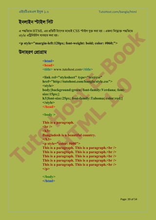 এইচিটএমএল ইবুক ১.০

TutoHost.com/bangla/html

ইনলাইন �াইল িসট

k

এ প�িতেত HTML এর �িতিট টয্ােগ মেধযই CSS �াইল যু� করা হয় । এজ� িনে�া� প�িতেত
style এি�িবউটস বয্বহা করা হয়।

to
H
H o
TM st
EL
1. Bo
0 o

<p style="margin-left:120px; font-weight: bold; color: #060;">

Tu

উদাহরণ ে�া�াম

<html>
<head>
<title> www.tutohost.com</title>

<link rel="stylesheet" type="text/css"
href="http://tutohost.com/bangla/style.css">
<style>
body{background:green; font-family:Verdana; fontsize:15px;}
h3{font-size:25px; font-family:Tahoma; color:red;}
</style>
</head>
<body >

This is a paragraph.
<br />
<h3>
Bangladesh is a beautiful country.
</h3>
<p style="color: #600">
This is a paragraph. This is a paragraph.<br />
This is a paragraph. This is a paragraph.<br />
This is a paragraph. This is a paragraph.<br />
This is a paragraph. This is a paragraph.<br />
This is a paragraph. This is a paragraph.<br />
</p>
</body>
</html>

Page: 39 of 54

 
