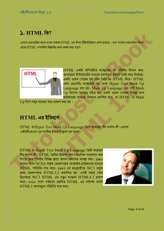 এইচিটএমএল ইবুক ১.০

TutoHost.com/bangla/html

১. HTML িক?

to
H
H o
TM st
EL
1. Bo
0 o

েথেক HTML স�িকর্ িব�ািরত �ান অজর্ করা যােব।

k

এখােন ধারাবািহক ভােব বাংলা ভাষায় HTML এর উপর িটউেটািরয়াল েলখা হেয়েছ । ডান পােশর ধারাবািহক িলংক

HTML একটা কি�উটার লয্া�ুেয়, যা পৃিথবীর িবশাল তথয-

ভান্ডারে ইন্টারেনেট মাধয্ে �দশর্েন সুেযা ৈতির কের িদেয়েছ।
একটা ওেয়ব েপেজর মূল গঠন ৈতির হয় HTML িদেয়। HTML
েকান ে�া�ািমং লয্া�ুেয় নয়, এেক Hyper Text Mark Up
Language বলা হয়। Mark Up Language এক েসট Mark
Up টয্ােগ সম�েয় গিঠত হয়। একটা ওেয়ব েপেজর িবিভ� অংশ
�াউজােরর মাধয্ে িকভােব �দিশর্ হেব, তা HTML এ Mark
Up টয্া সমূহ বয্বহা কের �কাশ করা হয় ।

HTML এর ইিতহাস

HTML বা Hyper Text Mark Up Language ৈতির কেরেছন িটম বানর্া-লী। এখােন
এইচিটএমএল এর সংি�� ইিতহাস তুেল ধরা হেলা।

Tu

HTML বা Hyper Text Mark Up Language ৈতির কেরেছন
িটম বানর্া-লী। HTML ৈতিরর উে�� িছল ৈব�ািনক গেবষণার তথয

উপা� �ত পৃিথবীর িবিভ্ �ােন আদান �দােনর বয্ব� করা। ১৯৯০
সােলর িদেক NCSA কতৃ্ েডভলপকৃত েমাজাইক �াউজােরর মাধয্ে
র
HTML পিরিচিত লাভ কের। ১৯৯৭ এর জানুয়ারীে WC3 কতৃরক
�থম েডভলপকৃত HTML3.2 �কািশত হয়। একই বছের েশেষ
িডেস�ের WC3 HTML এর নতুন সং�রণ HTML4.2 �কাশ
কের। ২০১০ সােল বতর্মাে �চিলত HTML এর সবর্েশ ভাসর্
HTML5 জনস�ূেখ পিরিচিত লাভ কের।

Page: 4 of 54

 