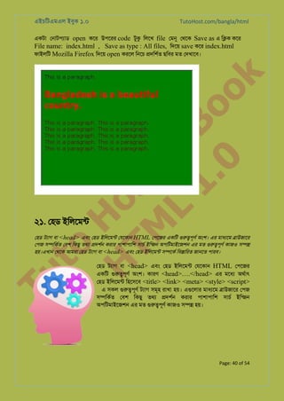 এইচিটএমএল ইবুক ১.০

TutoHost.com/bangla/html

to
H
H o
TM st
EL
1. Bo
0 o

k

একটা েনাটপয্া open কের উপেরর code টুক িলেখ file েমন েথেক Save as এ ি�ক কের
File name: index.html , Save as type : All files, িদেয় save কের index.html
ফাইলিট Mozilla Firefox িদেয় open করেল িনেচ �দিশর্ ছিবর মত েদখােব।

২১. েহড ইিলেমন্

Tu

েহড টয্া বা <head> এবং েহড ইিলেমন্ েযেকান HTML েপেজর একিট গুরু�পূ অংশ। এর মাধয্ে �াউজাের
েপজ স�িকর্ েবশ িকছু তথয �দশর্ করার পাশাপািশ সাচর ইিন্জ অপিটমাইেজশন এর মত গুরু�পূ কাজও স��
হয়।এখান েথেক আমরা েহড টয্া বা <head> এবং েহড ইিলেমন্ স�েকর িব�ািরত জানেত পারব।

েহড টয্া বা <head> এবং েহড ইিলেমন্ েযেকান HTML েপেজর
একিট গুরু�পূ অংশ। কারণ <head>….</head> এর মেধয অথর্া
েহড ইিলেমন্ িহেসেব <title> <link> <meta> <style> <script>
এ সকল গুরু�পূ টয্া সমূহ রাখা হয়। এগুেলা মাধয্ে �াউজাের েপজ
স�িকর্ েবশ িকছু তথয �দশর্ করার পাশাপািশ সাচর ইিন্জ
অপিটমাইেজশন এর মত গুরু�পূ কাজও স�� হয়।

Page: 40 of 54

 