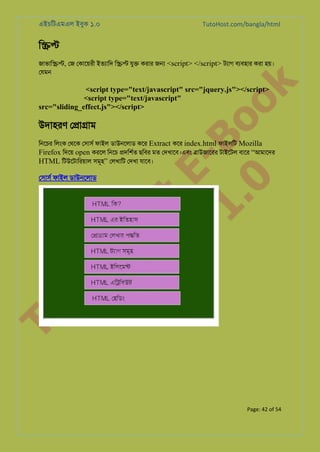 এইচিটএমএল ইবুক ১.০

TutoHost.com/bangla/html

ি��

k

জাভাি��, েজ েকােয়রী ইতয্াি ি�� যু� করার জ� <script> </script> টয্া বয্বহা করা হয়।
েযমন

to
H
H o
TM st
EL
1. Bo
0 o

<script type="text/javascript" src="jquery.js"></script>
<script type="text/javascript"
src="sliding_effect.js"></script>

উদাহরণ ে�া�াম

িনেচর িলংক েথেক েসাসর ফাইল ডাউনেলাড কের Extract কের index.html ফাইলিট Mozilla
Firefox িদেয় open করেল িনেচ �দিশর্ ছিবর মত েদখােব।এবং �াউজােরর টাইেটল বাের “আমােদর
HTML িটউেটািরয়াল সমূহ” েলখািট েদখা যােব।

Tu

েসাসর ফাইল ডাউনেলাড

Page: 42 of 54

 