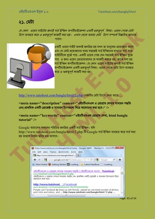 এইচিটএমএল ইবুক ১.০

TutoHost.com/bangla/html

২১. েমটা

k

েয েকান ওেয়ব সাইেটর জ�ই সাচর্ ইিন্জন অপিটমাইেজশন একিট গুরু� িবষয়। ওেয়ব েপেজ েমটা
টয্াগ বয্বহার কের এ গুরু�পূণর্ কাজিট কর এখান েথেক আমরা েমটা টয্াগ স�েকর্ িব�ািরত জানে
পারব।

to
H
H o
TM st
EL
1. Bo
0 o

একিট ওেয়ব সাইট তখনই জনি�য় হয় যখন তা মানুেষ �েয়াজেন আেস
এবং েয েকউ �েয়াজেনর সময় সহেজই সাচর ইিন্জেন মাধয্ে সাচর কের
সাইটিটেক খুেজঁ পায়। একিট ওেয়ব েপজ েযন সহেজই সাচর ইিন্জ খুেজ
পায় এ জ� ওেয়ব ে�া�ামারেদর েয কাজিট করেত হয়, তােক বলা হয়
সাচর ইিন্জ অপিটমাইেজশন। েয েকান ওেয়ব সাইেটর জ�ই সাচর ইিন্জ
অপিটমাইেজশন একিট গুরু�পূ িবষয়। ওেয়ব েপেজ েমটা টয্া বয্বহা
কের এ গুরু�পূ কাজিট করা হয়।

http://www.tutohost.com/bangla/html/2.php েপজিটর েমটা টয্াে েলখা আেছ….

<meta name="description" content="এইচিটএমএল এ ে�া�াম েলখার সাধারন প�িত
এবং �াথিমক একিট ে�ােজ� ও সাধারন টয্াগগুে িনেয় আেলাচনা করা হেব।" />
<meta name="keywords" content="এইচিটএমএল ে�া�াম েলখা, html bangla
tutorial" />

Google আমােদর সকেলর পিরিচত জনি�য় একিট সাচর ইিন্জন যিদ
http://www.tutohost.com/bangla/html/2.php িট Google সাচর ইিন্জ বয্বহা কের সাচর করা

Tu

হয় তাহেল িনেচর ছিবর মত আসেব।

Page: 43 of 54

 