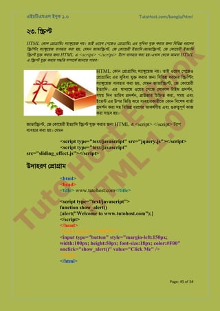 এইচিটএমএল ইবুক ১.০

TutoHost.com/bangla/html

২৩. ি��

to
H
H o
TM st
EL
1. Bo
0 o

এ ি�� যু� করার প�িত স�েকর জানেত পারব।

k

HTML েকান ে�া�ািমং লয্া�ুেয় নয়। তাই ওেয়ব েপেজও ে�া�ািমং এর সুিবধ যু� করার জ� িবিভ� ধরেনর
ি�ি�ং লয্া�ুেয় বয্বহা করা হয়, েযমন জাভাি��, েজ েকােয়রী ইতয্ািদ।জাভাি�, েজ েকােয়রী ইতয্াি
ি�� যু� করার জ� HTML এ <script> </script> টয্া বয্বহা করা হয়।এখান েথেক আমরা HTML

HTML েকান ে�া�ািমং লয্া�ুেয় নয়। তাই ওেয়ব েপেজও

ে�া�ািমং এর সুিবধ যু� করার জ� িবিভ� ধরেনর ি�ি�ং
লয্া�ুেয় বয্হার করা হয়, েযমন জাভাি��, েজ েকােয়রী
ইতয্ািদ এর মাধয্ে ওেয়ব েপেজ েলাকাল টাইম �দশর্,
সময় িদন তািরখ �দশর্, �াউজার িচি�ত করা, সময় এবং
ইেভন্ এর উপর িভি� কের বয্বহারকারীে েকান িবেশষ বাতর্
�দশর্ করা সহ িবিভ� ধরেণর আকষর্ণী এবং গু�পূণর কাজ
করা স�ব হয়।

জাভাি��, েজ েকােয়রী ইতয্াি ি�� যু� করার জ� HTML এ <script> </script> টয্া
বয্বহা করা হয়। েযমন

<script type="text/javascript" src="jquery.js"></script>
<script type="text/javascript"
src="sliding_effect.js"></script>

Tu

উদাহরণ ে�া�াম

<html>
<head>
<title> www.tutohost.com</title>

<script type="text/javascript">
function show_alert()
{alert("Welcome to www.tutohost.com");}
</script>
</head>
<body bgcolor="#009933" >
<input type="button" style="margin-left:150px;
width:100px; height:50px; font-size:18px; color:#F00"
onclick="show_alert()" value="Click Me" />
</body>
</html>

Page: 45 of 54

 