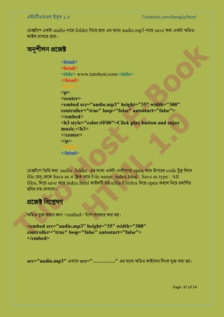 এইচিটএমএল ইবুক ১.০

TutoHost.com/bangla/html

েড�টেপ একটা audio নােম folder িনেত হেব এর মেধয audio.mp3 নােম save করা একটা অিডও
ফাইল রাখেত হেব।

k

অনুশীল �েজ�

to
H
H o
TM st
EL
1. Bo
0 o

<html>
<head>
<title> www.tutohost.com</title>
</head>
<body >
<p>
<center>
<embed src="audio.mp3" height="35" width="300"
controller="true" loop="false" autostart="false">
</embed>
<h3 style="color:#F00">Click play button and enjoy
music.</h3>
</center>
</p>
</body>
</html>

েড�টেপ ৈতির করা audio folder এর মেধয একটা েনাটপয্া open কের উপেরর code টুক িলেখ
file েমন েথেক Save as এ ি�ক কের File name: index.html , Save as type : All
files, িদেয় save কের index.html ফাইলিট Mozilla Firefox িদেয় open করেল িনেচ �দিশর্
ছিবর মত েদখােব।

�েজ� িবে�ষণ

Tu

অিডও যু� করার জ� <embed> টয্া বয্বহা করা হয়।

<embed src="audio.mp3" height="35" width="300"
controller="true" loop="false" autostart="false">
</embed>

src="audio.mp3" এখােন src="…………." এর মেধয অিডও ফাইেলর িলংক যু� করা হয়।

Page: 47 of 54

 