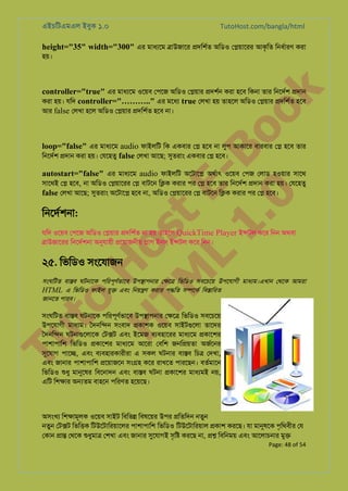 এইচিটএমএল ইবুক ১.০

TutoHost.com/bangla/html

height="35" width="300" এর মাধয্ে �াউজাের �দিশর্ অিডও ে�য়ােরর আকৃিত িনধর্ার করা
হয়।

to
H
H o
TM st
EL
1. Bo
0 o

k

controller="true" এর মাধয্ে ওেয়ব েপেজ অিডও ে�য়ার �দশর্ করা হেব িকনা তার িনেদর্ �দান
করা হয়। যিদ controller="……….." এর মেধয true েলখা হয় তাহেল অিডও ে�য়ার �দিশর্ হেব
আর false েলখা হেল অিডও ে�য়ার �দিশর্ হেব না।

loop="false" এর মাধয্ে audio ফাইলিট িক একবার ে� হেব না লুপ আকাের বারবার ে� হেব তার
িনেদর্ �দান করা হয়। েযেহতু false েলখা আেছ; সুতরা একবার ে� হেব।

autostart="false" এর মাধয্ে audio ফাইলিট অেটাে� অথর্া ওেয়ব েপজ েলাড হওয়ার সােথ
সােথই ে� হেব, না অিডও ে�য়ােরর ে� বাটেন ি�ক করার পর ে� হেব তার িনেদর্ �দান করা হয়। েযেহতু
false েলখা আেছ; সুতরা অেটাে� হেব না, অিডও ে�য়ােরর ে� বাটেন ি�ক করার পর ে� হেব।

িনেদর্শন:

যিদ ওেয়ব েপেজ অিডও ে�য়ার �দিশর্ না হয় তাহেল QuickTime Player ই�টল কের িনন অথবা
�াউজােরর িনেদর্শন অনুযায় �েয়াজনীয় �াগ ইনস ই�টল কের িনন।

২৫. িভিডও সংেযাজন

সংঘিটত বা�ব ঘটনােক পিরপূণ্ভাে উপ�াপনার ে�ে� িভিডও সবেচেয় উপেযাগী মাধয্ম।এখা েথেক আমরা
র
HTML এ িভিডও ফাইল যু� এবং িনয়�ণ করার প�িত স�েকর িব�ািরত
জানেত পারব।

Tu

সংঘিটত বা�ব ঘটনােক পিরপূণর্ভাে উপ�াপনার ে�ে� িভিডও সবেচেয়
উপেযাগী মাধয্ম ৈদনি�ন সংবাদ �কাশক ওেয়ব সাইটগুেল তােদর
ৈদনি�ন ঘটনাগুেলাে েট�ট এবং ইেমজ বয্বহাের মাধয্ে �কােশর
পাশাপািশ িভিডও �কােশর মাধয্ে আেরা েবিশ জনি�য়তা অজর্েন
সুেযা পাে�, এবং বয্বহারকারীর এ সকল ঘটনার বা�ব িচ� েদখা,
এবং জানার পাশাপািশ �েয়াজেন সং�হ কের রাখেত পারেছন। বতর্মাে
িভিডও শুধ মানুেষ িবেনাদন এবং বা�ব ঘটনা �কােশর মাধয্ম নয়,
এিট িশ�ার অ�তম বাহেন পিরণত হেয়েছ।

অসংখয িশ�ামূলক ওেয়ব সাইট িবিভ� িবষেয়র উপর �িতিদন নতুন
নতুন েট�ট িভি�ক িটউেটািরয়ােলর পাশাপািশ িভিডও িটউেটািরয়াল �কাশ করেছ। যা মানুষে পৃিথবীর েয
েকান �া� েথেক শুধুমা েশখা এবং জানার সেযাগই সৃি� করেছ না, �� িবিনময় এবং আেলাচনার মু�

Page: 48 of 54

 