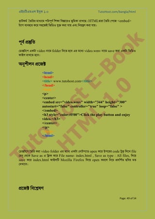 এইচিটএমএল ইবুক ১.০

TutoHost.com/bangla/html

�াটফমর ৈতিরর মাধয্ে পিরপূণর িশ�া িব�ােরও ভুিমকা রাখেছ। HTML�ারা ৈতির েপেজ <embed>
টয্া বয্বহা কের সহেজই িভিডও যু� করা যায় এবং িনয়�ণ করা যায়।

to
H
H o
TM st
EL
1. Bo
0 o

k

পূবর ��িত

েড�টেপ একটা video নােম folder িনেত হেব এর মেধয video.wmv নােম save করা একটা িভিডও
ফাইল রাখেত হেব।

অনুশীল �েজ�

Tu

<html>
<head>
<title> www.tutohost.com</title>
</head>
<body >
<p>
<center>
<embed src="video.wmv" width="344" height="300"
autostart="false" controller="true" loop="false" >
</embed>
<h3 style="color:#F00">Click the play button and enjoy
video.</h3>
</center>
</p>
</body>
</html>

েড�টেপ ৈতির করা video folder এর মেধয একটা েনাটপয্া open কের উপেরর code টুক িলেখ file
েমন েথেক Save as এ ি�ক কের File name: index.html , Save as type : All files, িদেয়
save কের index.html ফাইলিট Mozilla Firefox িদেয় open করেল িনেচ �দিশর্ ছিবর মত
েদখােব।

�েজ� িবে�ষণ
Page: 49 of 54

 