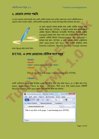 এইচিটএমএল ইবুক ১.০

TutoHost.com/bangla/html

২. ে�া�াম েলখার প�িত

k

েয েকান ে�া�াম েলখার জ�ই েকান একটা এিডটর বয্বহা কের েকািডং করেত হয়।এখােন এইচিটএমএল এ
ে�া�াম েলখার সাধারন প�িত, একিট �াথিমক ে�ােজ� এবং সাধারন টয্াগসমূ িনেয় আেলাচনা করা হেব।

to
H
H o
TM st
EL
1. Bo
0 o

েয েকান ে�া�াম েলখার জ�ই েকান একটা এিডটর বয্বহা কের
েকািডং করেত হয়। HTML এ ে�া�াম েলখার জ� �াথিমকভােব
এিডটর িহেসেব উইেন্ডা অপােরিটং িসে�েমর িডফ� এিডটর
notepad বয্বহা করা েযেত পাের এবং বাড়িত সুিবধ পাবার জ�
এডভা� এিডটর িহেসেব Dreamweaver এবং Notepad++
বয্বহা করা ভাল। HTML এ েলখা ে�া�াম .html এ�েটনশন
েযমন index.html �ারা Save কের েযেকান �াউজার েযমন

Internet explorer, Mozilla Firefox , Google chrome

এবং Opera �ারা েদখা যােব।

HTML এ েলখা ে�া�ােমর েমৗিলক অংশ সমূহ

<html>
<head>
<title> www.tutohost.com</title>
</head>
<body>
This is my first web page. I am learning now HTML.
</body>
</html>

Tu

একটা েনাটপয্া open কের উপেরর code টুক িলেখ file েমন েথেক Save as এ ি�ক কের File
name: index.html , Save as type : All files, িদেয় save কের index.html ফাইলিট
Mozilla Firefox িদেয় open করেল িনেচ �দিশর্ ছিবর মত েদখােব।

Page: 5 of 54

 