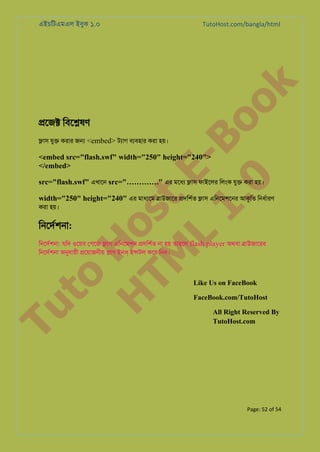 TutoHost.com/bangla/html

to
H
H o
TM st
EL
1. Bo
0 o

k

এইচিটএমএল ইবুক ১.০

�েজ� িবে�ষণ

�াস যু� করার জ� <embed> টয্া বয্বহা করা হয়।

<embed src="flash.swf" width="250" height="240">
</embed>

src="flash.swf" এখােন src="…………." এর মেধয �াস ফাইেলর িলংক যু� করা হয়।

width="250" height="240" এর মাধয্ে �াউজাের �দিশর্ �াস এিনেমশেনর আকৃিত িনধর্ার

করা হয়।

িনেদর্শন:

Tu

িনেদর্শন: যিদ ওেয়ব েপেজ �াস এিনেমশন �দিশর্ না হয় তাহেল flash player অথবা �াউজােরর
িনেদর্শন অনুযায় �েয়াজনীয় �াগ ইনস ই�টল কের িনন।

Like Us on FaceBook

FaceBook.com/TutoHost

All Right Reserved By
TutoHost.com

Page: 52 of 54

 
