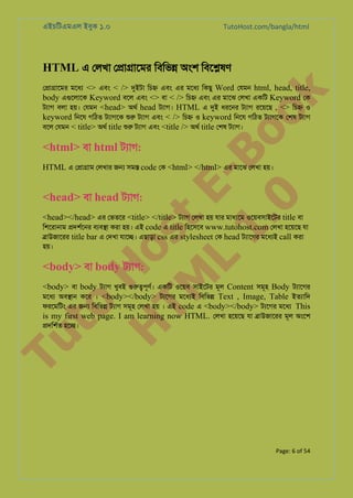 এইচিটএমএল ইবুক ১.০

TutoHost.com/bangla/html

HTML এ েলখা ে�া�ােমর িবিভ� অংশ িবে�ষণ

to
H
H o
TM st
EL
1. Bo
0 o

k

ে�া�ােমর মেধয <> এবং < /> দুইট িচ� এবং এর মেধয িকছু Word েযমন html, head, title,
body এগুেলাে Keyword বেল এবং <> বা < /> িচ� এবং এর মােঝ েলখা একিট Keyword েক
টয্া বলা হয়। েযমন <head> অথর head টয্াগ HTML এ দু ধরেনর টয্া রেয়েছ , <> িচ� ও
keyword িনেয গিঠত টয্াগে শু টয্া এবং < /> িচ� ও keyword িনেয গিঠত টয্াগে েশষ টয্া
বেল েযমন < title> অথর title শু টয্া এবং <title /> অথর title েশষ টয্াগ

<html> বা html টয্া:

HTML এ ে�া�াম েলখার জ� সম� code েক <html> </html> এর মােঝ েলখা হয়।

<head> বা head টয্া:

<head></head> এর েভতের <title> </title> টয্া েলখা হয় যার মাধয্ে ওেয়বসাইেটর title বা
িশেরানাম �দশর্ের বয্ব� করা হয়। এই code এ title িহেসেব www.tutohost.com েলখা হেয়েছ যা
�াউজােরর title bar এ েদখা যাে�। এছাড়া css এর stylesheet েক head টয্ােগ মেধয্ call করা
হয়।

<body> বা body টয্া:

<body> বা body টয্া খুবই গুরু�পূণ একিট ওেয়ব সাইেটর মূল Content সমূহ Body টয্ােগ
মেধয অব�ান কের । <body></body> টয্েগ মেধয্ িবিভ� Text , Image, Table ইতয্াি
ফরেমিটং এর জ� িবিভ� টয্া সমূহ েলখা হয় । এই code এ <body></body> টয্েগ মেধয This
is my first web page. I am learning now HTML. েলখা হেয়েছ যা �াউজােরর মূল অংেশ

Tu

�দিশর্ হে�।

Page: 6 of 54

 