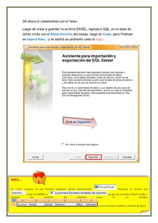 Ok ahora si comencemos con el tema:

           Luego de crear y guardar tu archivo EXCEL; ingresa a SQL, en tu base de
           datos clicka con el Botón Derecho del mouse, luego en Tasks, para finalizar
           en Import Data… y te saldrá un asistente como la img3.




             Img3




                                           Click en Siguiente>




nota…

La   img4 muestra de que formato importar; donde seleccionaras,                      buscaras tu archivo con

             y has un CHEK en                                              por que en el archivo Excel; la fila 1
contiene        los       nombres        de        columna        como          en          mi          ejemplo


                                                                   y si es necesario cambia la versión de Excel.
 
