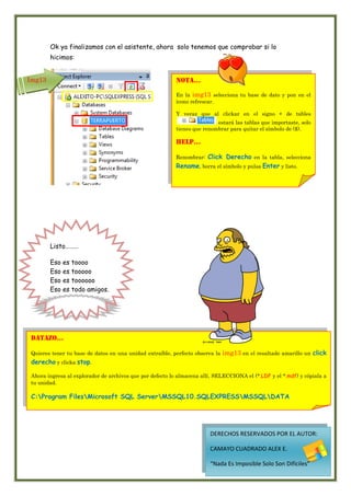Ok ya finalizamos con el asistente, ahora solo tenemos que comprobar si lo
        hicimos:


Img13                                                     nota…

                                                          En la img13 selecciona tu base de dato y pon en el
                                                          icono refrescar.

                                                          Y veraz que al clickar en el signo + de tables
                                                                          estará las tablas que importaste, solo
                                                          tienes que renombrar para quitar el símbolo de ($).

                                                          Help…

                                                          Renombrar:Click Derecho en la tabla, selecciona
                                                          Rename, borra el símbolo y pulsa Enter y listo.




        Listo………

        Eso   es   toooo
        Eso   es   tooooo
        Eso   es   toooooo
        Eso   es   todo amigos.




 datazo…

 Quieres tener tu base de datos en una unidad extraíble, perfecto observa la   img13 en el resaltado amarillo un click
 derecho y clicka stop.

 Ahora ingresa al explorador de archivos que por defecto lo almacena allí, SELECCIONA el (*.LDF y el *.mdf) y cópiala a
 tu unidad.

 C:Program FilesMicrosoft SQL ServerMSSQL10.SQLEXPRESSMSSQLDATA




                                                                        DERECHOS RESERVADOS POR EL AUTOR:

                                                                        CAMAYO CUADRADO ALEX E.

                                                                        “Nada Es Imposible Solo Son Difíciles”
 