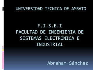 UNIVERSIDAD TECNICA DE AMBATO


        F.I.S.E.I
FACULTAD DE INGENIERIA DE
 SISTEMAS ELECTRÓNICA E
       INDUSTRIAL


             Abraham Sánchez
 
