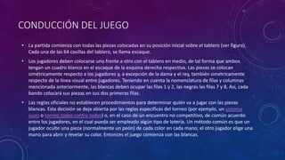 CONDUCCIÓN DEL JUEGO
• La partida comienza con todas las piezas colocadas en su posición inicial sobre el tablero (ver figura).
Cada una de las 64 casillas del tablero, se llama escaque.
• Los jugadores deben colocarse uno frente a otro con el tablero en medio, de tal forma que ambos
tengan un cuadro blanco en el escaque de la esquina derecha respectiva. Las piezas se colocan
simétricamente respecto a los jugadores y, a excepción de la dama y el rey, también simétricamente
respecto de la línea visual entre jugadores. Teniendo en cuenta la nomenclatura de filas y columnas
mencionada anteriormente, las blancas deben ocupar las filas 1 y 2, las negras las filas 7 y 8. Así, cada
bando colocará sus piezas en sus dos primeras filas.
• Las reglas oficiales no establecen procedimientos para determinar quién va a jugar con las piezas
blancas. Esta decisión se deja abierta por las reglas específicas del torneo (por ejemplo, un sistema
suizo o torneo todos contra todos) o, en el caso de un encuentro no competitivo, de común acuerdo
entre los jugadores, en el cual pueda ser empleado algún tipo de lotería. Un método común es que un
jugador oculte una pieza (normalmente un peón) de cada color en cada mano; el otro jugador elige una
mano para abrir y revelar su color. Entonces el juego comienza con las blancas.
 
