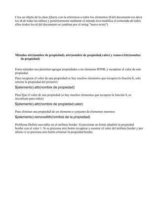 Crea un objeto de la clase jQuery con la referencia a todos los elementos td del documento (es decir
los td de todas las tablas) y posteriormente mediante el método text modifica el contenido de todos
ellos (todos los td del documento se cambian por el string "nuevo texto")




Métodos attr(nombre de propiedad), attr(nombre de propiedad,valor) y removeAttr(nombre
   de propiedad)


Estos métodos nos permiten agregar propiedades a un elemento HTML y recuperar el valor de una
propiedad.
Para recuperar el valor de una propiedad (si hay muchos elementos que recupera la función $, solo
retorna la propiedad del primero):
$(elemento).attr(nombre de propiedad)

Para fijar el valor de una propiedad (si hay muchos elementos que recupera la función $, se
inicializan para todos):
$(elemento).attr(nombre de propiedad,valor)

Para eliminar una propiedad de un elemento o conjunto de elementos tenemos:
$(elemento).removeAttr(nombre de la propiedad)

Problema:Definir una tabla sin el atributo border. Al presionar un botón añadirle la propiedad
border con el valor 1. Si se presiona otro botón recuperar y mostrar el valor del atributo border y por
último si se presiona otro botón eliminar la propiedad border.
 